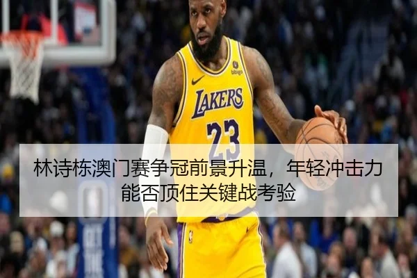 林诗栋澳门赛争冠前景升温，年轻冲击力能否顶住关键战考验